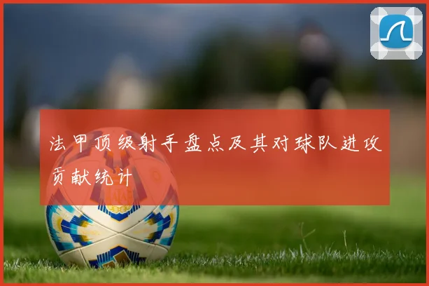 法甲顶级射手盘点及其对球队进攻贡献统计