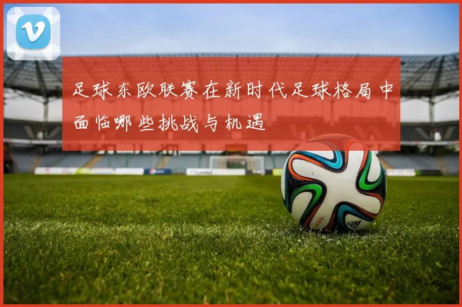 足球东欧联赛在新时代足球格局中面临哪些挑战与机遇